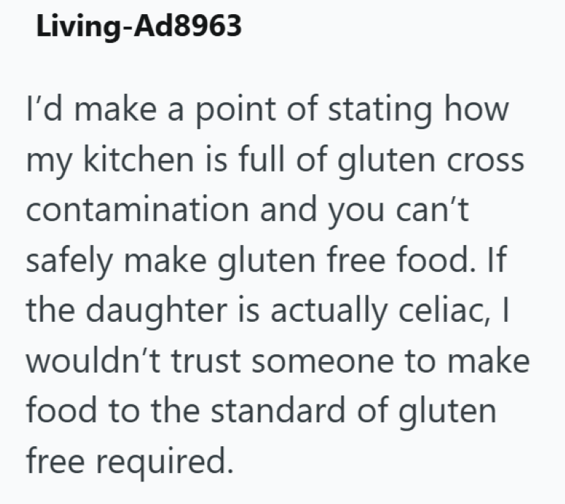 Living-Ad8963 I'd make a point of stating how my kitchen is full of gluten cross contamination and you can't safely make gluten free food. If the daughter is actually celiac, I wouldn't trust someone to make food to the standard of gluten free required.