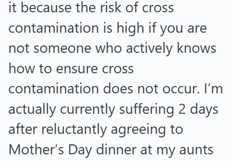 it because the risk of cross contamination is high if you are not someone who actively knows how to ensure cross contamination does not occur. I'm actually currently suffering 2 days after reluctantly agreeing to Mother's Day dinner at my aunts