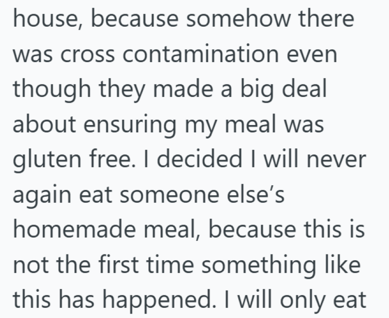house, because somehow there was cross contamination even though they made a big deal about ensuring my meal was gluten free. I decided I will never again eat someone else's homemade meal, because this is not the first time something like this has happened. I will only eat