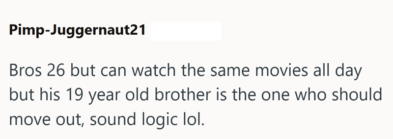Pimp-Juggernaut21 Bros 26 but can watch the same movies all day but his 19 year old brother is the one who should move out, sound logic lol.