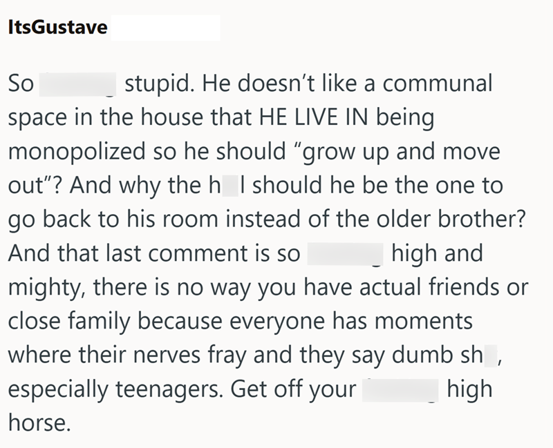 ItsGustave So stupid. He doesn't like a communal space in the house that HE LIVE IN being monopolized so he should "grow up and move out"? And why the h_I should he be the one to go back to his room instead of the older brother? And that last comment is so high and mighty, there is no way you have actual friends or close family because everyone has moments where their nerves fray and they say dumb sh, especially teenagers. Get off your horse. high