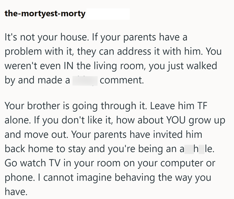 the-mortyest-morty It's not your house. If your parents have a problem with it, they can address it with him. You weren't even IN the living room, you just walked by and made a comment. Your brother is going through it. Leave him TF alone. If you don't like it, how about YOU grow up and move out. Your parents have invited him back home to stay and you're being an a_h_le. Go watch TV in your room on your computer or phone. I cannot imagine behaving the way you have.