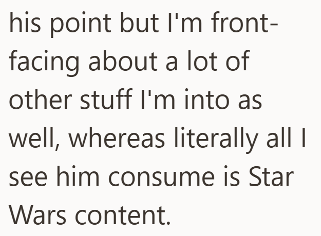 his point but I'm front- facing about a lot of other stuff I'm into as well, whereas literally all I see him consume is Star Wars content.