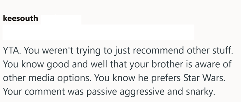 keesouth YTA. You weren't trying to just recommend other stuff. You know good and well that your brother is aware of other media options. You know he prefers Star Wars. Your comment was passive aggressive and snarky.
