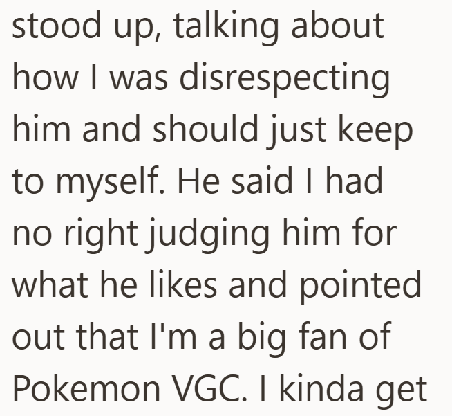 stood up, talking about how I was disrespecting him and should just keep to myself. He said I had no right judging him for what he likes and pointed out that I'm a big fan of Pokemon VGC. I kinda get