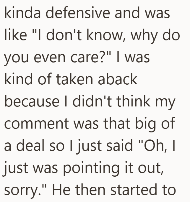 kinda defensive and was like "I don't know, why do you even care?" I was kind of taken aback because I didn't think my comment was that big of a deal so I just said "Oh, I just was pointing it out, sorry." He then started to