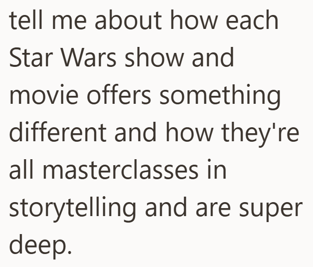 tell me about how each Star Wars show and movie offers something different and how they're all masterclasses in storytelling and are super deep.