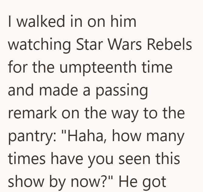 I walked in on him watching Star Wars Rebels for the umpteenth time and made a passing remark on the way to the pantry: "Haha, how many times have you seen this show by now?" He got