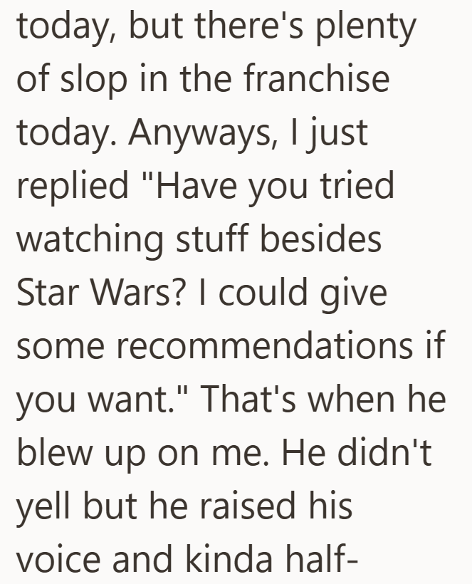 today, but there's plenty of slop in the franchise today. Anyways, I just replied "Have you tried watching stuff besides Star Wars? I could give some recommendations if you want." That's when he blew up on me. He didn't yell but he raised his voice and kinda half-
