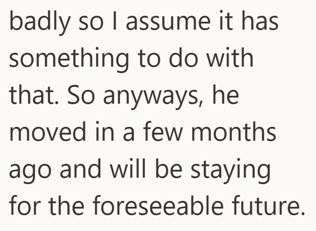 badly so I assume it has something to do with that. So anyways, he moved in a few months ago and will be staying for the foreseeable future.