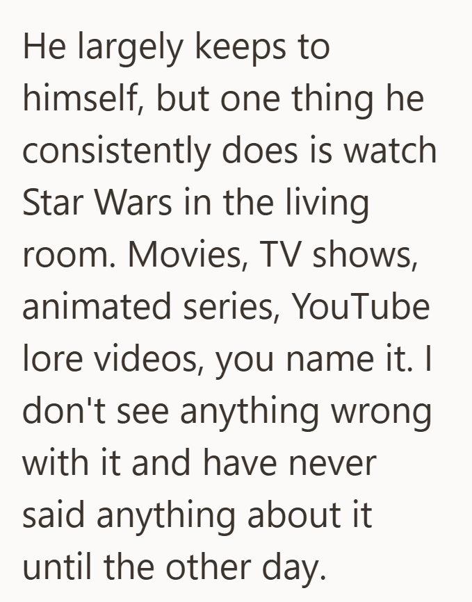 He largely keeps to himself, but one thing he consistently does is watch Star Wars in the living room. Movies, TV shows, animated series, YouTube lore videos, you name it. I don't see anything wrong with it and have never said anything about it. until the other day.