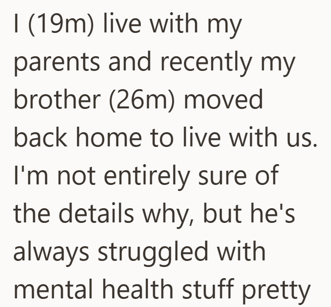I (19m) live with my parents and recently my brother (26m) moved back home to live with us. I'm not entirely sure of the details why, but he's always struggled with mental health stuff pretty