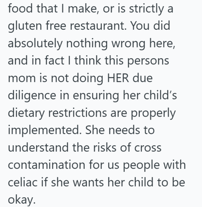 food that I make, or is strictly a gluten free restaurant. You did absolutely nothing wrong here, and in fact I think this persons mom is not doing HER due diligence in ensuring her child's dietary restrictions are properly implemented. She needs to understand the risks of cross contamination for us people with celiac if she wants her child to be okay.