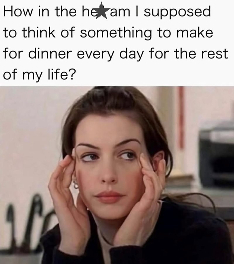 How in the heam I supposed to think of something to make for dinner every day for the rest of my life? -