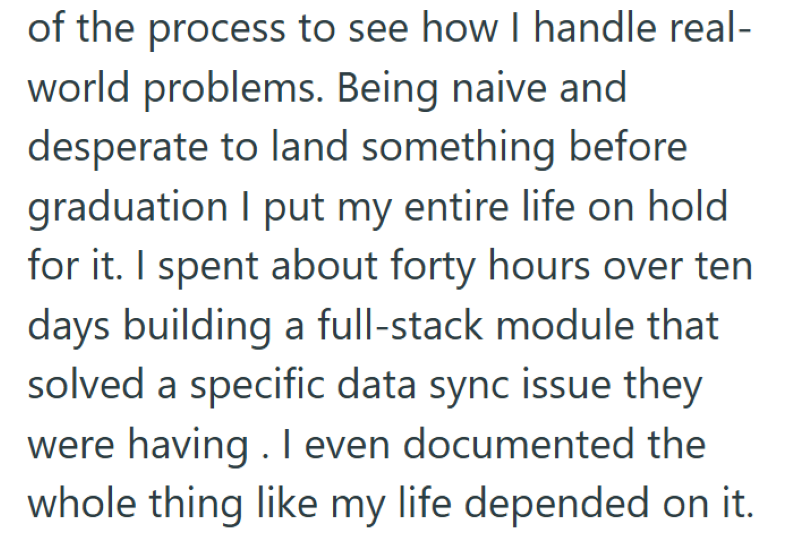 of the process to see how I handle real- world problems. Being naive and desperate to land something before graduation I put my entire life on hold for it. I spent about forty hours over ten days building a full-stack module that solved a specific data sync issue they were having. I even documented the whole thing like my life depended on it.