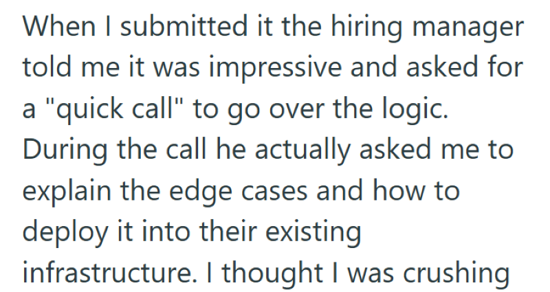 When I submitted it the hiring manager told me it was impressive and asked for a "quick call" to go over the logic. During the call he actually asked me to explain the edge cases and how to deploy it into their existing infrastructure. I thought I was crushing