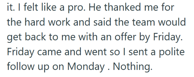 it. I felt like a pro. He thanked me for the hard work and said the team would get back to me with an offer by Friday. Friday came and went so I sent a polite follow up on Monday. Nothing.