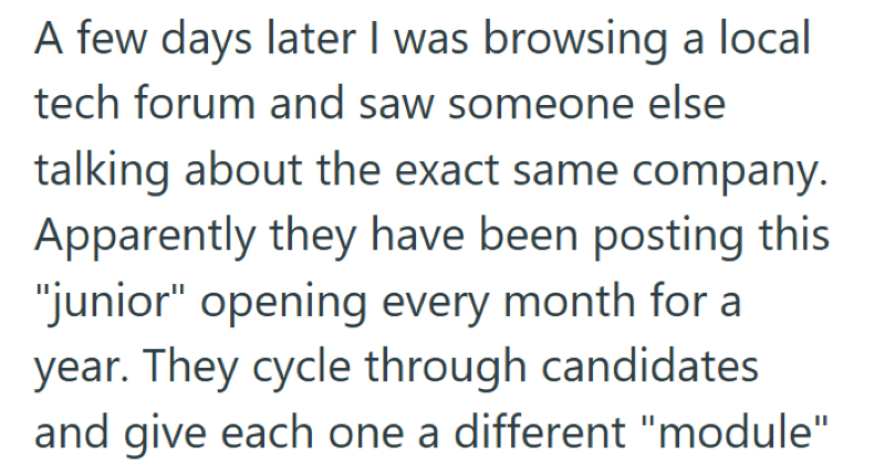 A few days later I was browsing a local tech forum and saw someone else talking about the exact same company. Apparently they have been posting this "junior" opening every month for a year. They cycle through candidates and give each one a different "module"