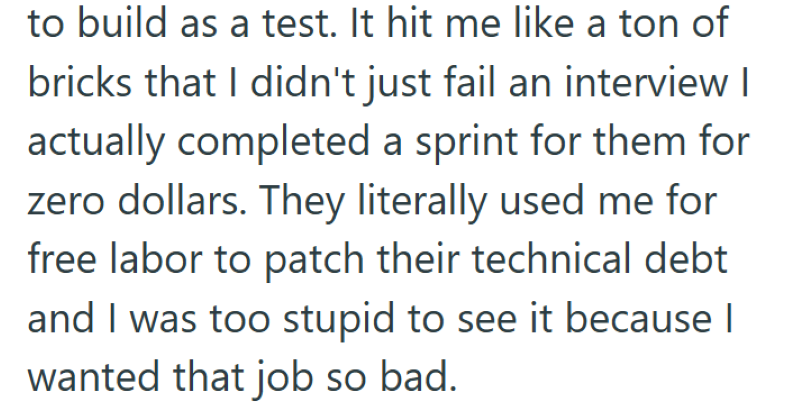 to build as a test. It hit me like a ton of bricks that I didn't just fail an interview I actually completed a sprint for them for zero dollars. They literally used me for free labor to patch their technical debt and I was too stupid to see it because I wanted that job so bad.