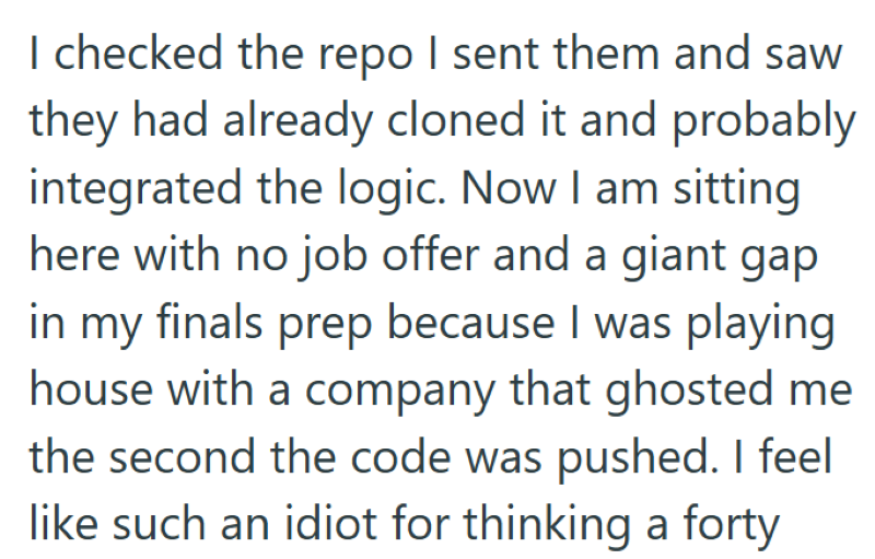 I checked the repo I sent them and saw they had already cloned it and probably integrated the logic. Now I am sitting here with no job offer and a giant gap in my finals prep because I was playing house with a company that ghosted me the second the code was pushed. I feel like such an idiot for thinking a forty
