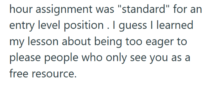 hour assignment was "standard" for an entry level position. I guess I learned my lesson about being too eager to please people who only see you as a free resource.