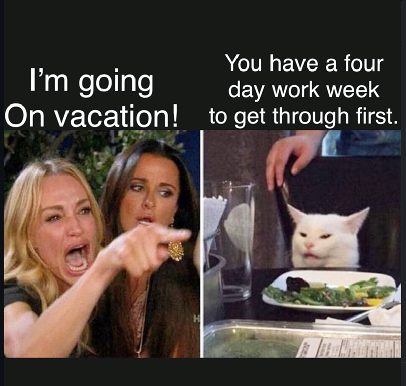 You have a four day work week I'm going On vacation! to get through first.