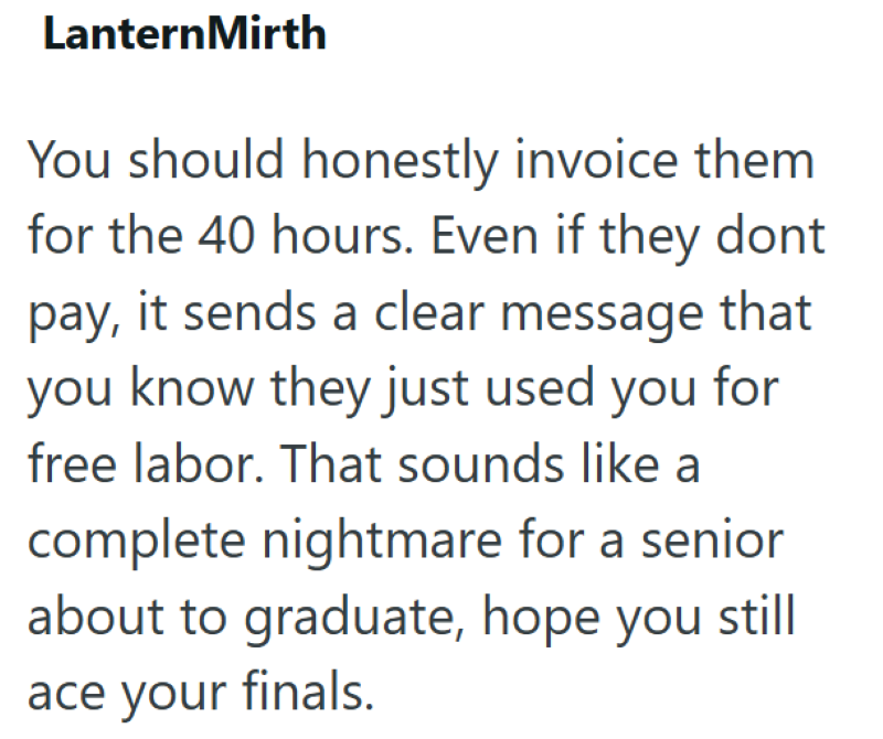 LanternMirth You should honestly invoice them for the 40 hours. Even if they dont pay, it sends a clear message that you know they just used you for free labor. That sounds like a complete nightmare for a senior about to graduate, hope you still ace your finals.