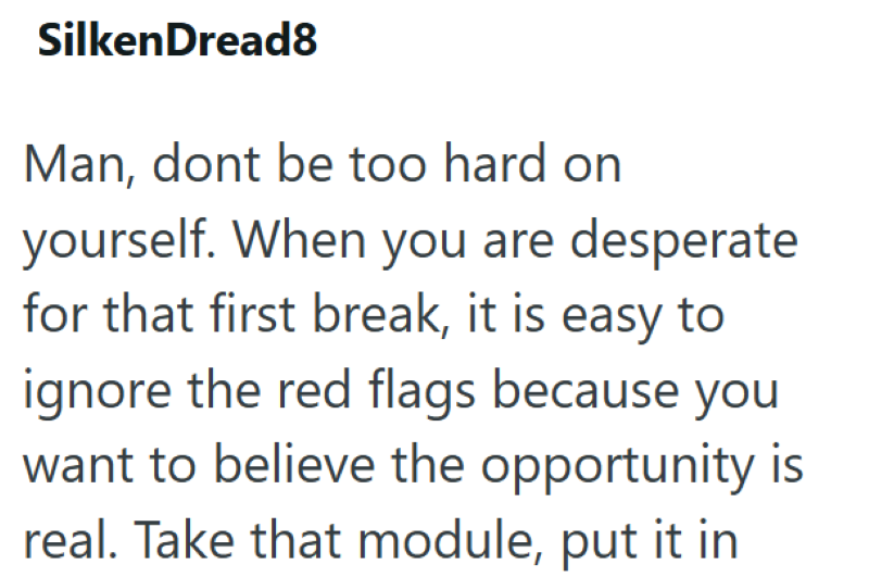 SilkenDread8 Man, dont be too hard on yourself. When you are desperate for that first break, it is easy to ignore the red flags because you want to believe the opportunity is real. Take that module, put it in