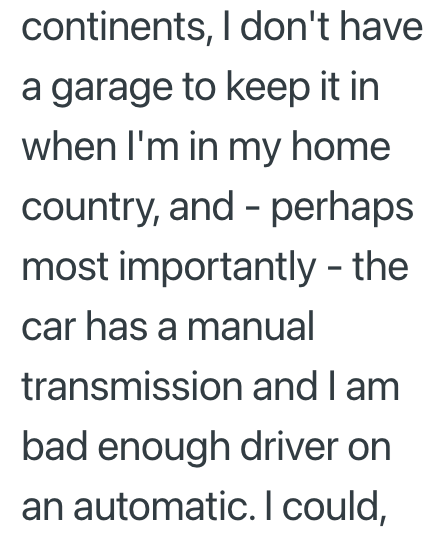 continents, I don't have a garage to keep it in when I'm in my home country, and perhaps most importantly - the car has a manual transmission and I am bad enough driver on an automatic. I could,