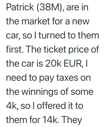 Patrick (38M), are in the market for a new car, so I turned to them first. The ticket price of the car is 20k EUR, I need to pay taxes on the winnings of some 4k, so I offered it to them for 14k. They