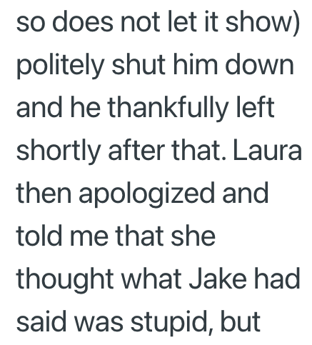 so does not let it show) politely shut him down and he thankfully left shortly after that. Laura then apologized and told me that she thought what Jake had said was stupid, but