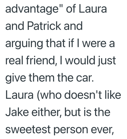 advantage" of Laura and Patrick and arguing that if I were a real friend, I would just give them the car. Laura (who doesn't like Jake either, but is the sweetest person ever,