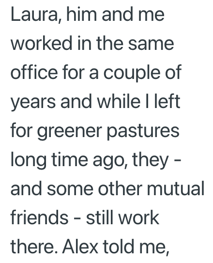 Laura, him and me worked in the same office for a couple of years and while I left for greener pastures long time ago, they - and some other mutual friends - still work there. Alex told me,