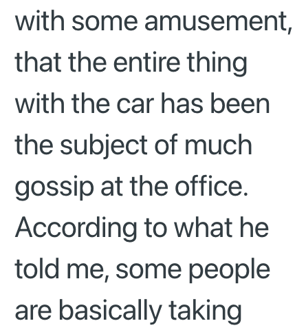 with some amusement, that the entire thing with the car has been the subject of much gossip at the office. According to what he told me, some people are basically taking
