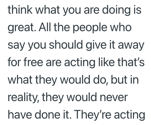 think what you are doing is great. All the people who say you should give it away for free are acting like that's what they would do, but in reality, they would never have done it. They're acting