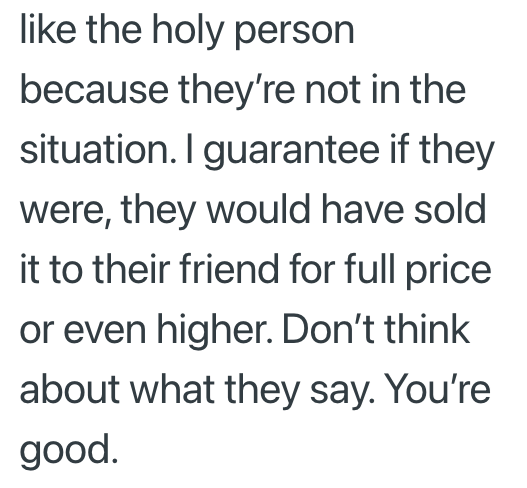 like the holy person because they're not in the situation. I guarantee if they were, they would have sold it to their friend for full price or even higher. Don't think about what they say. You're good.