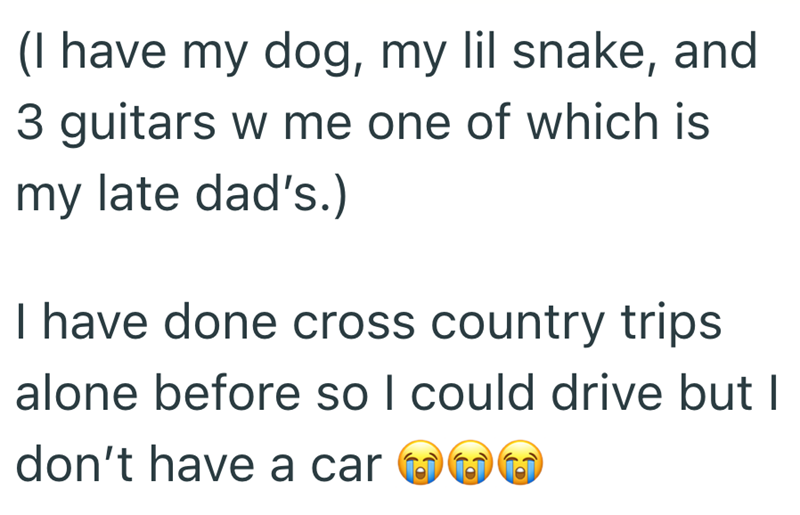 (I have my dog, my lil snake, and 3 guitars w me one of which is my late dad's.) I have done cross country trips alone before so I could drive but I don't have a car