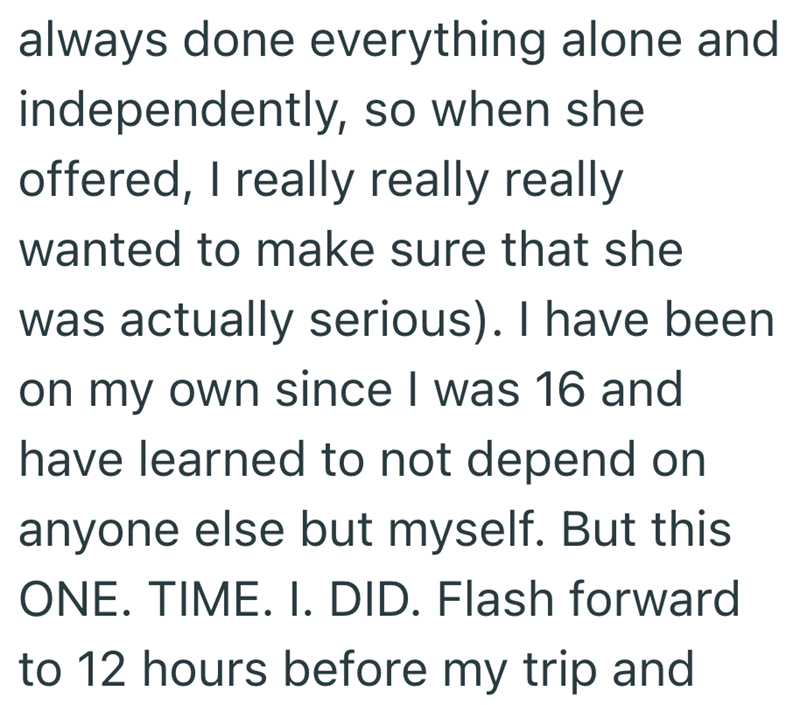 always done everything alone and independently, so when she offered, I really really really wanted to make sure that she was actually serious). I have been on my own since I was 16 and have learned to not depend on anyone else but myself. But this ONE. TIME. I. DID. Flash forward to 12 hours before my trip and