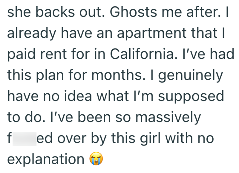 she backs out. Ghosts me after. I already have an apartment that I paid rent for in California. I've had this plan for months. I genuinely have no idea what I'm supposed to do. I've been so massively f ed over by this girl with no explanation