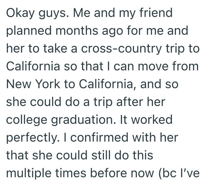 Okay guys. Me and my friend planned months ago for me and her to take a cross-country trip to California so that I can move from New York to California, and so she could do a trip after her college graduation. It worked perfectly. I confirmed with her that she could still do this multiple times before now (bc I've