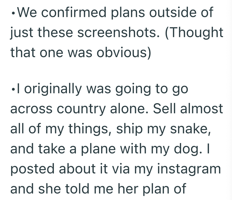 •We confirmed plans outside of just these screenshots. (Thought that one was obvious) •I originally was going to go across country alone. Sell almost all of my things, ship my snake, and take a plane with my dog. I posted about it via my instagram and she told me her plan of