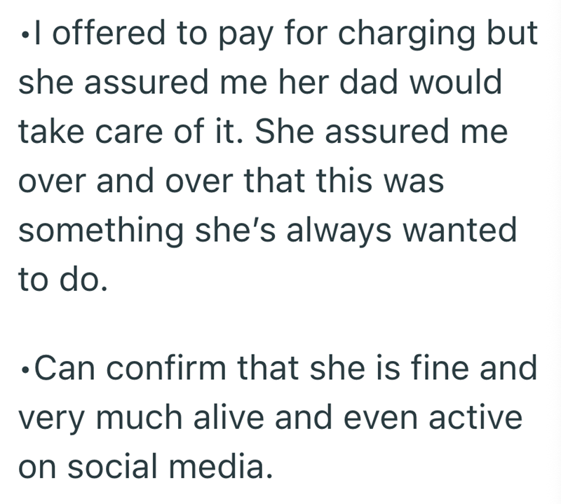 •I offered to pay for charging but she assured me her dad would take care of it. She assured me over and over that this was something she's always wanted to do. •Can confirm that she is fine and very much alive and even active on social media.