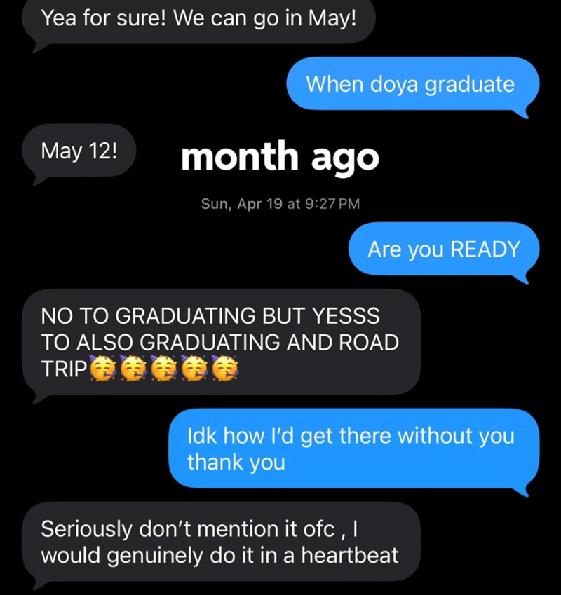 Yea for sure! We can go in May! When doya graduate May 12! month ago Sun, Apr 19 at 9:27 PM Are you READY NO TO GRADUATING BUT YESSS TO ALSO GRADUATING AND ROAD TRIP Idk how I'd get there without you thank you Seriously don't mention it ofc, I would genuinely do it in a heartbeat