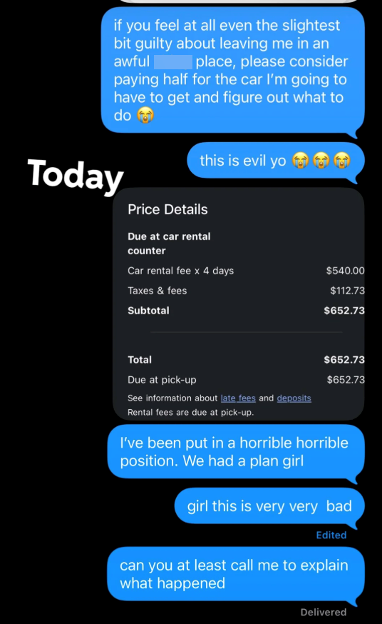 if you feel at all even the slightest bit guilty about leaving me in an awful place, please consider paying half for the car I'm going to have to get and figure out what to do Today this is evil yo তে ভি Price Details Due at car rental counter Car rental fee x 4 days $540.00 Taxes & fees $112.73 Subtotal $652.73 Total Due at pick-up $652.73 $652.73 See information about late fees and deposits Rental fees are due at pick-up. I've been put in a horrible horrible position. We had a plan girl girl t