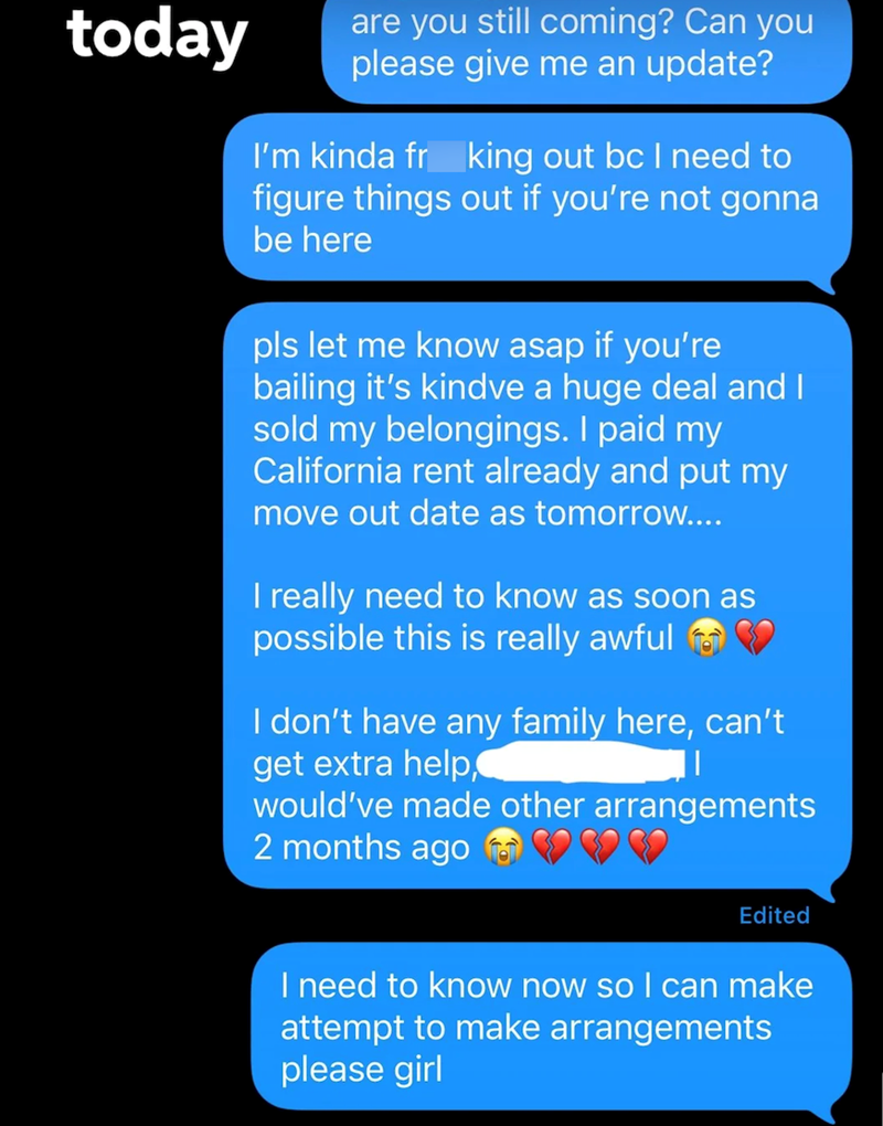 today are you still coming? Can you please give me an update? I'm kinda fr king out bc I need to figure things out if you're not gonna be here pls let me know asap if you're bailing it's kindve a huge deal and I sold my belongings. I paid my California rent already and put my move out date as tomorrow.... I really need to know as soon as possible this is really awful ♥ I don't have any family here, can't get extra help, would've made other arrangements 2 months ago Edited I need to know now so I