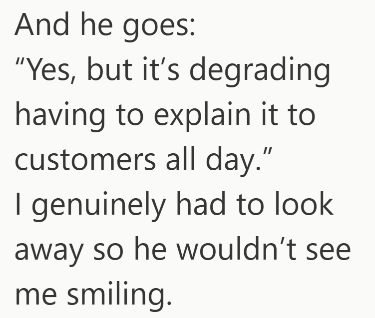 And he goes: "Yes, but it's degrading having to explain it to customers all day." I genuinely had to look away so he wouldn't see me smiling.