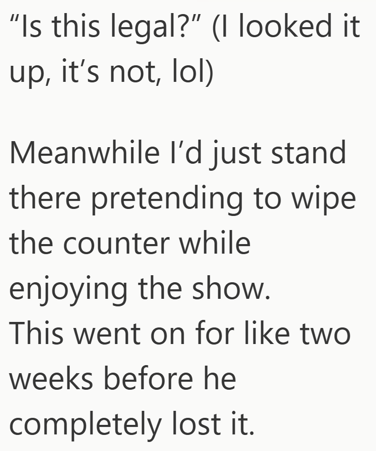 "Is this legal?" (I looked it up, it's not, lol) Meanwhile I'd just stand there pretending to wipe the counter while enjoying the show. This went on for like two weeks before he completely lost it.
