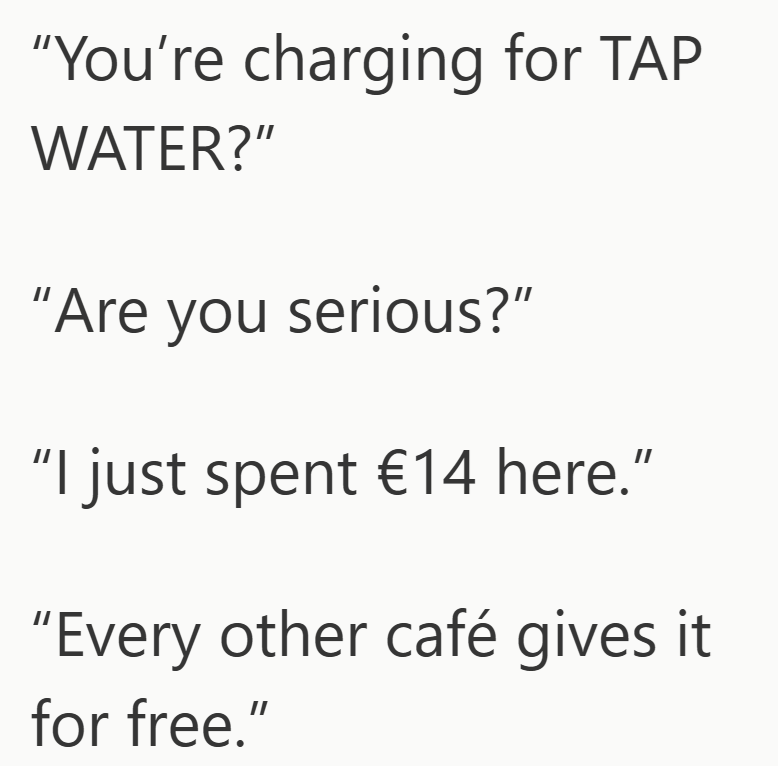 "You're charging for TAP WATER?" "Are you serious?" "I just spent €14 here." "Every other café gives it for free."