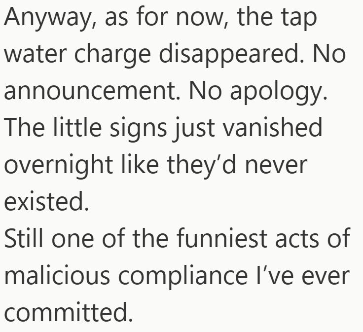 Anyway, as for now, the tap water charge disappeared. No announcement. No apology. The little signs just vanished overnight like they'd never existed. Still one of the funniest acts of malicious compliance I've ever committed.