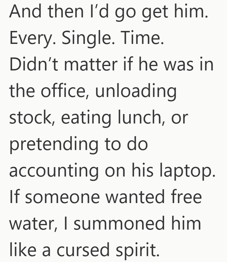 And then I'd go get him. Every. Single. Time. Didn't matter if he was in the office, unloading stock, eating lunch, or pretending to do accounting on his laptop. If someone wanted free water, I summoned him like a cursed spirit.